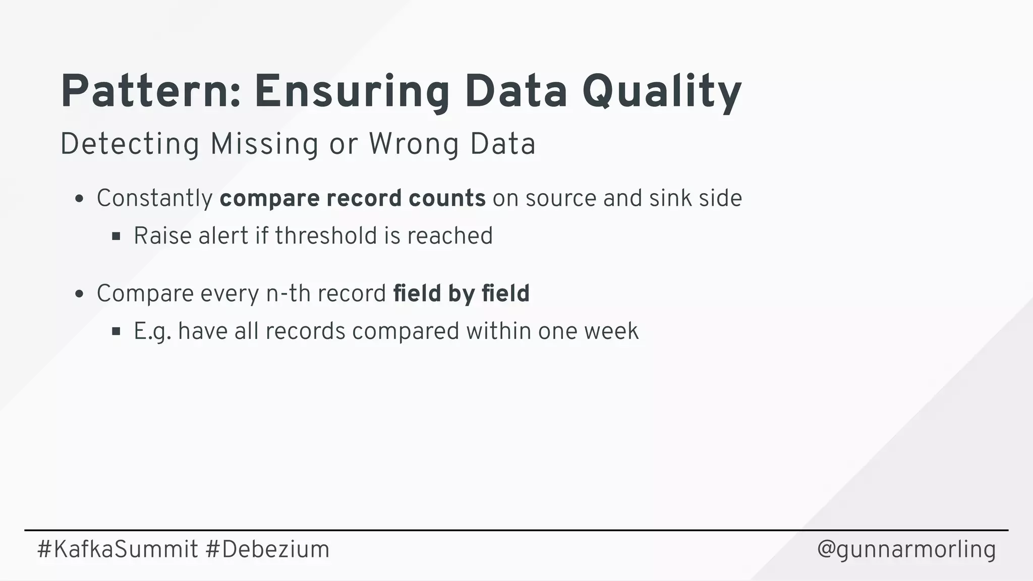 Pattern: Ensuring Data QualityPattern: Ensuring Data Quality
Detecting Missing or Wrong DataDetecting Missing or Wrong Data
Constantly compare record counts on source and sink side
Raise alert if threshold is reached
Compare every n-th record ﬁeld by ﬁeld
E.g. have all records compared within one week
@gunnarmorling#KafkaSummit #Debezium
 
