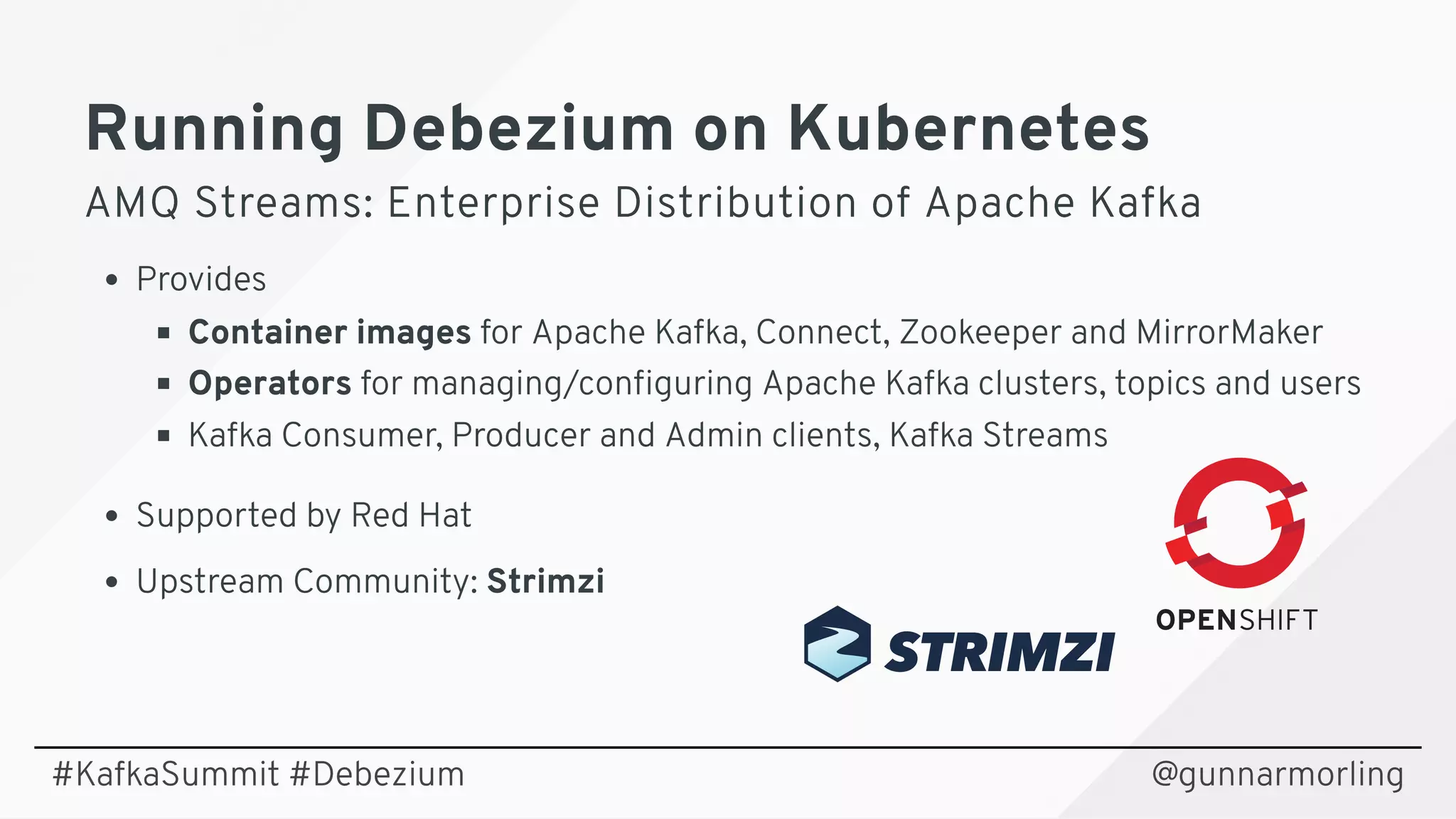 Running Debezium on KubernetesRunning Debezium on Kubernetes
AMQ Streams: Enterprise Distribution of Apache KafkaAMQ Streams: Enterprise Distribution of Apache Kafka
Provides
Container images for Apache Kafka, Connect, Zookeeper and MirrorMaker
Operators for managing/conﬁguring Apache Kafka clusters, topics and users
Kafka Consumer, Producer and Admin clients, Kafka Streams
Supported by Red Hat
Upstream Community: Strimzi
@gunnarmorling#KafkaSummit #Debezium
 
