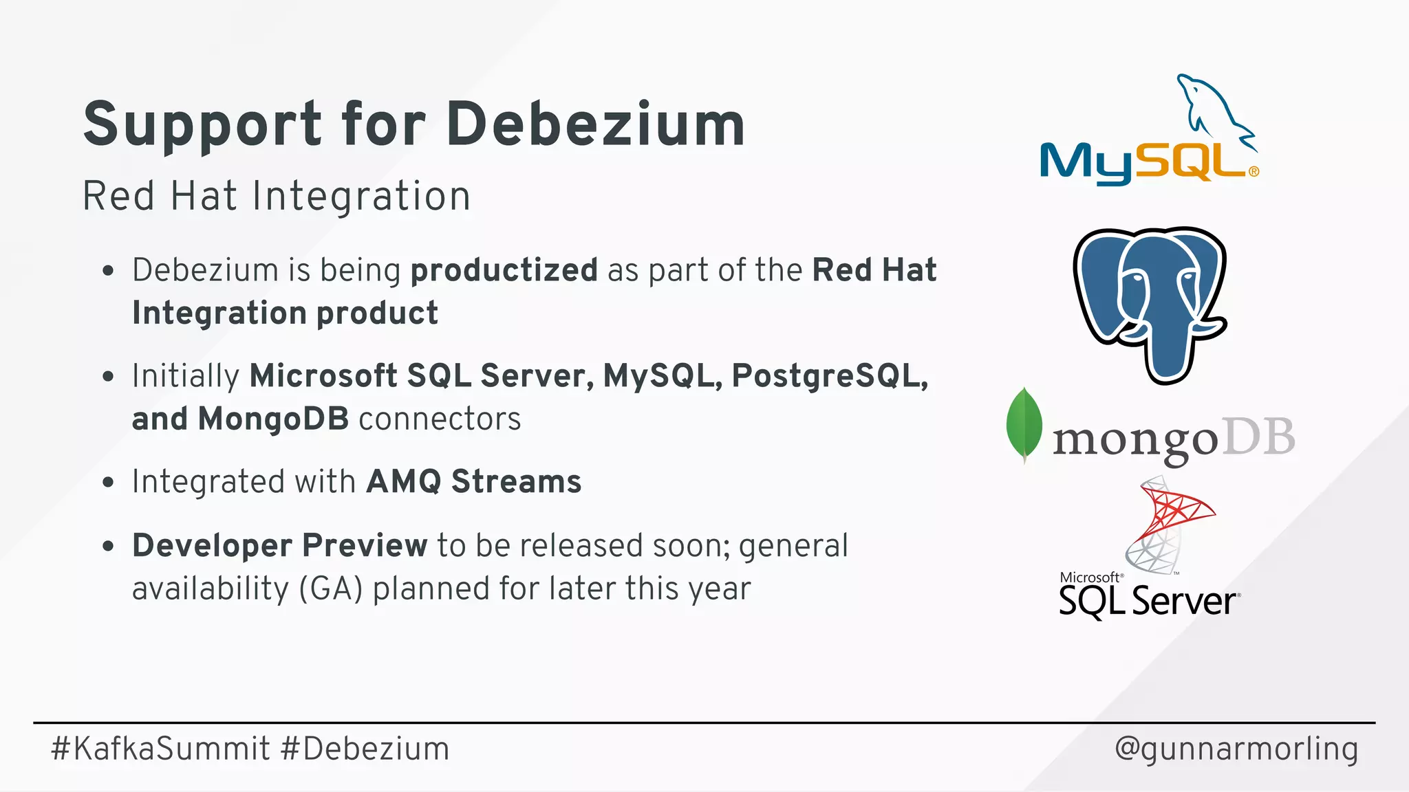 Support for DebeziumSupport for Debezium
Red Hat IntegrationRed Hat Integration
Debezium is being productized as part of the Red Hat
Integration product
Initially Microsoft SQL Server, MySQL, PostgreSQL,
and MongoDB connectors
Integrated with AMQ Streams
Developer Preview to be released soon; general
availability (GA) planned for later this year
@gunnarmorling#KafkaSummit #Debezium
 