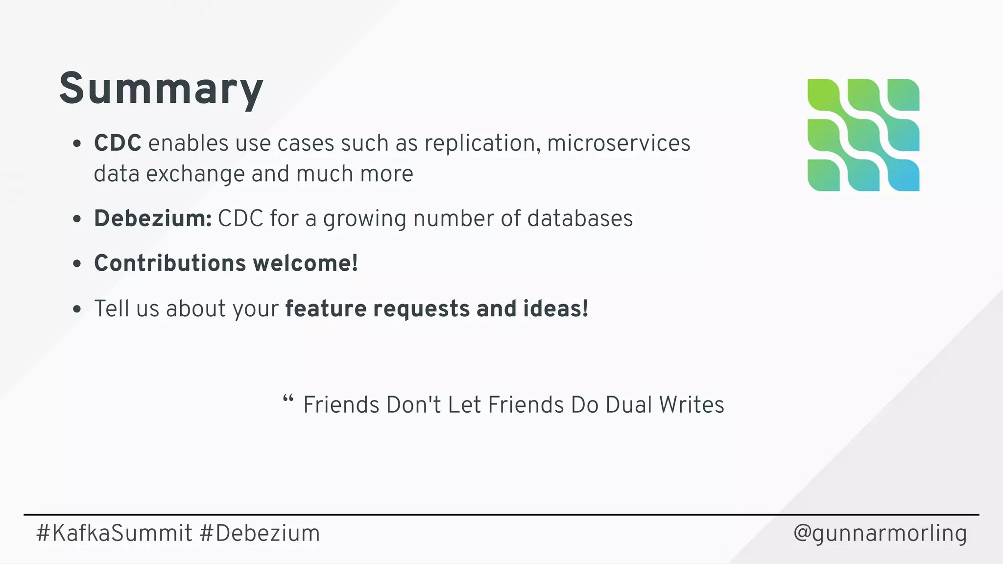 SummarySummary
CDC enables use cases such as replication, microservices
data exchange and much more
Debezium: CDC for a growing number of databases
Contributions welcome!
Tell us about your feature requests and ideas!
@gunnarmorling
“  Friends Don't Let Friends Do Dual Writes
#KafkaSummit #Debezium
 