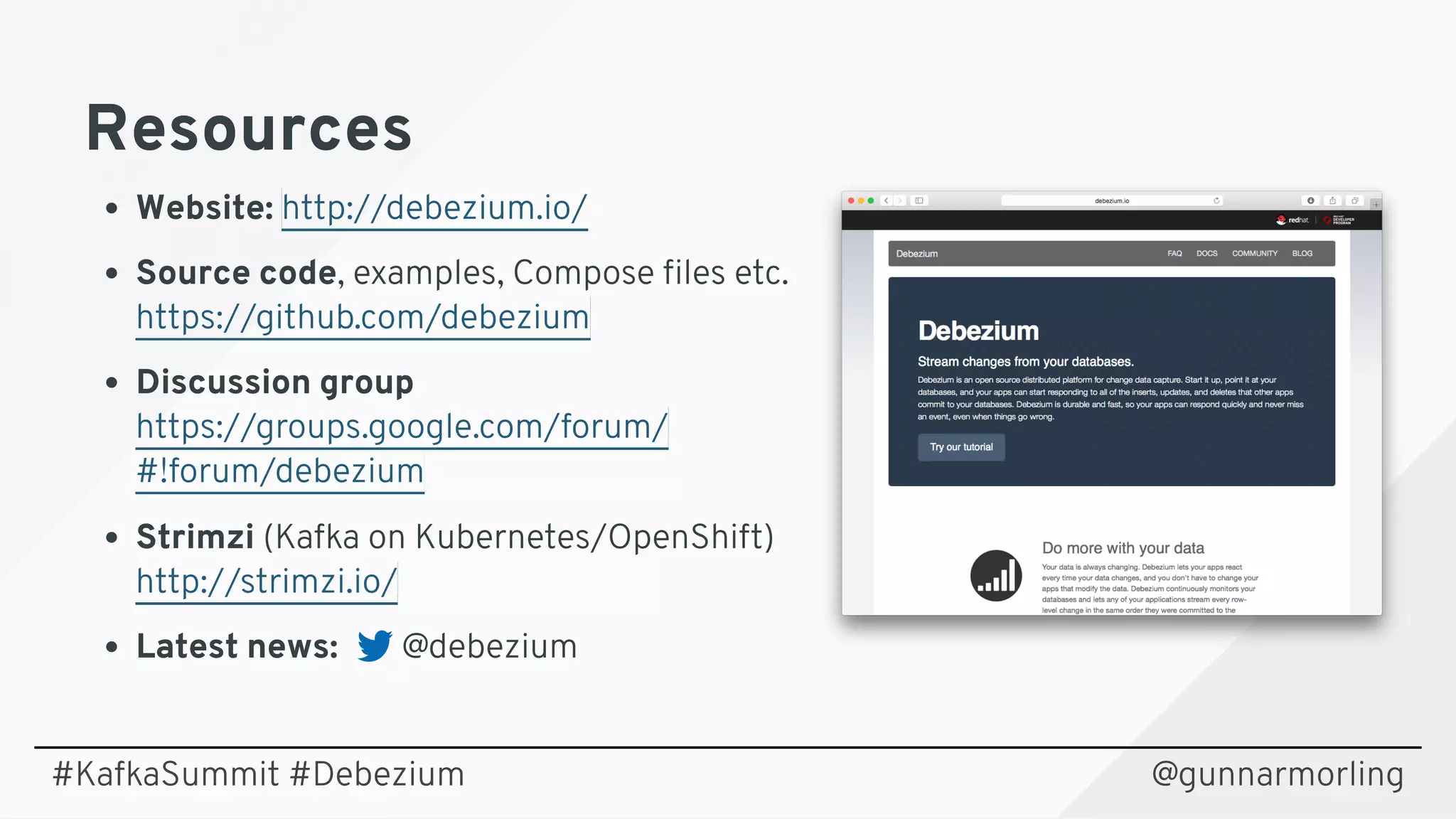 ResourcesResources
Website: 
Source code, examples, Compose ﬁles etc. 
Discussion group 
Strimzi (Kafka on Kubernetes/OpenShift) 
Latest news:        @debezium
http://debezium.io/
https://github.com/debezium
https://groups.google.com/forum/ 
#!forum/debezium
http://strimzi.io/
@gunnarmorling#KafkaSummit #Debezium
 