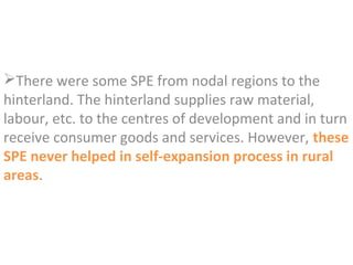 There were some SPE from nodal regions to the
hinterland. The hinterland supplies raw material,
labour, etc. to the centres of development and in turn
receive consumer goods and services. However, these
SPE never helped in self-expansion process in rural
areas.
 