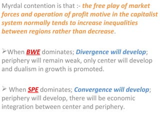 Myrdal contention is that :- the free play of market
forces and operation of profit motive in the capitalist
system normally tends to increase inequalities
between regions rather than decrease.

When BWE dominates; Divergence will develop;
periphery will remain weak, only center will develop
and dualism in growth is promoted.

 When SPE dominates; Convergence will develop;
periphery will develop, there will be economic
integration between center and periphery.
 