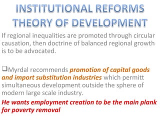 If regional inequalities are promoted through circular
causation, then doctrine of balanced regional growth
is to be advocated.

Myrdal recommends promotion of capital goods
and import substitution industries which permitt
simultaneous development outside the sphere of
modern large scale industry.
He wants employment creation to be the main plank
for poverty removal
 