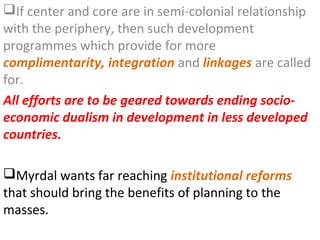 If center and core are in semi-colonial relationship
with the periphery, then such development
programmes which provide for more
complimentarity, integration and linkages are called
for.
All efforts are to be geared towards ending socio-
economic dualism in development in less developed
countries.

Myrdal wants far reaching institutional reforms
that should bring the benefits of planning to the
masses.
 