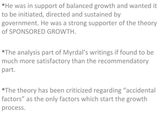 He was in support of balanced growth and wanted it
to be initiated, directed and sustained by
government. He was a strong supporter of the theory
of SPONSORED GROWTH.

The analysis part of Myrdal’s writings if found to be
much more satisfactory than the recommendatory
part.

The theory has been criticized regarding “accidental
factors” as the only factors which start the growth
process.
 