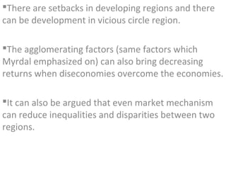 There are setbacks in developing regions and there
can be development in vicious circle region.

The agglomerating factors (same factors which
Myrdal emphasized on) can also bring decreasing
returns when diseconomies overcome the economies.

It can also be argued that even market mechanism
can reduce inequalities and disparities between two
regions.
 