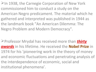 In 1938, the Carnegie Corporation of New York
commissioned him to conduct a study on the
American Negro predicament. The material which he
gathered and interpreted was published in 1944 as
the landmark book "An American Dilemma: The
Negro Problem and Modern Democracy".

Professor Mrydal has received more than thirty
awards in his lifetime. He received the Nobel Prize in
1974 for his ‘pioneering work in the theory of money
and economic fluctuations and penetrating analysis of
the interdependence of economic, social and
institutional phenomena’.
 