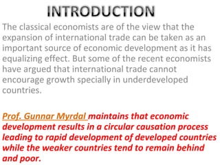 The classical economists are of the view that the
expansion of international trade can be taken as an
important source of economic development as it has
equalizing effect. But some of the recent economists
have argued that international trade cannot
encourage growth specially in underdeveloped
countries.

Prof. Gunnar Myrdal maintains that economic
development results in a circular causation process
leading to rapid development of developed countries
while the weaker countries tend to remain behind
and poor.
 