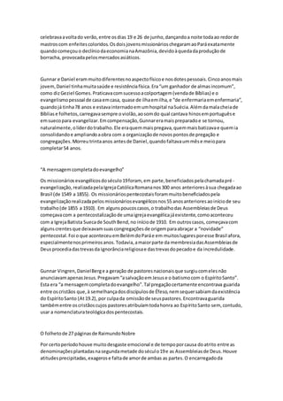 celebravaavoltado verão,entre osdias 19 e 26 de junho,dançandoa noite todaao redorde
mastroscom enfeitescoloridos.OsdoisjovensmissionárioschegaramaoParáexatamente
quandocomeçouo declíniodaeconomianaAmazônia,devidoàquedadaproduçãode
borracha, provocadapelosmercadosasiáticos.
Gunnar e Daniel erammuitodiferentesnoaspectofísicoe nosdotespessoais.Cincoanosmais
jovem,Daniel tinhamuitasaúde e resistênciafísica.Era“um ganhador de almasincomum”,
como dizGeziel Gomes.Praticavacomsucessoacolportagem(vendade Bíblias) e o
evangelismopessoal de casaemcasa, quase de ilhaemilha,e “de enfermariaemenfermaria”,
quandojá tinha78 anos e estavainternadoemumhospital naSuécia.Alémdamalacheiade
Bíbliase folhetos,carregavasempre oviolão,aosomdo qual cantava hinosemportuguêse
emsuecopara evangelizar.Emcompensação,Gunnareramaispreparadoe se tornou,
naturalmente,olíderdotrabalho.Ele eraquemmaispregava,quemmaisbatizavae quemia
consolidandoe ampliandoaobra com a organizaçãode novospontosde pregação e
congregações.Morreutrintaanos antesde Daniel,quandofaltavaummêse meiopara
completar54 anos.
“A mensagemcompletadoevangelho”
Os missionáriosevangélicosdoséculo19foram, em parte,beneficiadospelachamadapré-
evangelização,realizadapelaIgrejaCatólicaRomananos300 anos anterioresàsua chegadaao
Brasil (de 1549 a 1855). Os missionáriospentecostaisforammuitobeneficiadospela
evangelizaçãorealizadapelosmissionáriosevangélicosnos55 anosanterioresaoiníciode seu
trabalho(de 1855 a 1910). Em algunspoucoscasos,o trabalhodas Assembleiasde Deus
começavacom a pentecostalizaçãode umaigrejaevangélicajáexistente,comoaconteceu
com a IgrejaBatista Suecade SouthBend,no iníciode 1910. Em outroscasos, começavacom
algunscrentesque deixavamsuascongregaçõesde origemparaabraçar a “novidade”
pentecostal.Foi o que aconteceuemBelémdoParáe em muitoslugaresporesse Brasil afora,
especialmentenosprimeirosanos.Todavia,amaiorparte da membresiadasAssembleiasde
Deusprocediadastrevasda ignorânciareligiosae dastrevasdopecadoe da incredulidade.
Gunnar Vingren,DanielBerge a geração de pastoresnacionaisque surgiucomelesnão
anunciavamapenasJesus.Pregavam“asalvaçãoemJesuse o batismocom o EspíritoSanto”.
Esta era “a mensagemcompletadoevangelho”.Tal pregaçãocertamente encontrava guarida
entre oscristãos que,à semelhançadosdiscípulosde Éfeso,nemsequersabiamdaexistência
do EspíritoSanto (At19.2), por culpada omissãode seuspastores.Encontravaguarida
tambémentre oscristãoscujos pastoresatribuíamtodahonra ao EspíritoSanto sem, contudo,
usar a nomenclaturateológicadospentecostais.
O folhetode 27 páginasde RaimundoNobre
Por certoperíodohouve muitodesgaste emocional e de tempoporcausa doatrito entre as
denominaçõesplantadasnasegundametade doséculo19e as Assembleiasde Deus.Houve
atitudesprecipitadas,exagerose faltade amorde ambas as partes.O encarregadoda
 