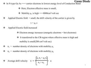 3
 In N type Ga As === carrier electrons in lowest energy level of Conduction Band
 Here, Electron effective mass is small,
 Mobility μ1 is high ===8000cm2/volt sec
 Applied Electric field = small, the drift velocity of the carrier is given by
v = μ1 ε
 Applied Electric field increased
 Electron energy increases (energetic electrons = hot electrons)
 It transferred to the CB region where effective mass is high and
mobility is small(200 cm2/volt sec)
 n1 = number density of electrons with mobility μ1
 n2 = number density of electrons with mobility μ2
 Average drift velocity v = ε
μ1 n1 + μ2 n2
n1 + n2
Gunn Diode
 