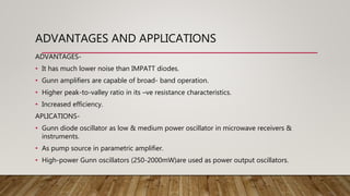 ADVANTAGES AND APPLICATIONS
ADVANTAGES-
• It has much lower noise than IMPATT diodes.
• Gunn amplifiers are capable of broad- band operation.
• Higher peak-to-valley ratio in its –ve resistance characteristics.
• Increased efficiency.
APLICATIONS-
• Gunn diode oscillator as low & medium power oscillator in microwave receivers &
instruments.
• As pump source in parametric amplifier.
• High-power Gunn oscillators (250-2000mW)are used as power output oscillators.
 