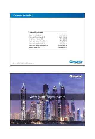 © Gunnebo Security Group 4 February 2016, page 17
Financial Calendar
Financial Calendar
Capital Market Day 2016 March 10, 2016
Publishing of Annual Report 2015 March 10, 2016
Annual General Meeting 2016 April 12, 2016
Interim report January-March 2016 April 27, 2016
Interim report January-June 2016 July 19, 2016
Interim report January-September 2016 October 24, 2016
Year-end Release 2016 February 2, 2017
© Gunnebo Security Group 4 February 2016, page 18
www.gunnebogroup.com
 