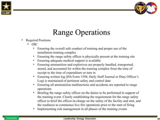 Leadership. Energy. Execution. 29
UNCLASSIFIED
Range Operations
• Required Positions
• OIC
• Ensuring the overall safe conduct of training and proper use of the
installation training complex
• Ensuring the range safety officer is physically present at the training site
• Ensuring adequate medical support is available
• Ensuring ammunition and explosives are properly handled, transported,
stored, and accounted for within the training complex from the time of
receipt to the time of expenditure or turn in
• Ensuring written log (DA Form 1594, Daily Staff Journal or Duty Officer’s
Log) is maintained of pertinent safety and control data
• Ensuring all ammunition malfunctions and accidents are reported to range
operations
• Briefing the range safety officer on the duties to be performed in support of
the training event. Clearly establishing the requirement for the range safety
officer to brief the officer-in-charge on the safety of the facility and unit, and
the readiness to commence live fire operations prior to the start of firing
• Implementing risk management in all phases of the training events
 