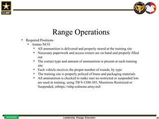 Leadership. Energy. Execution. 32
UNCLASSIFIED
Range Operations
• Required Positions
• Ammo NCO
• All ammunition is delivered and properly stored at the training site
• Necessary paperwork and access rosters are on hand and properly filled
out
• The correct type and amount of ammunition is present at each training
site
• Each vehicle receives the proper number of rounds, by type
• The training site is properly policed of brass and packaging materials
• All ammunition is checked to make sure no restricted or suspended lots
are used in training, using TB 9-1300-385, Munitions Restricted or
Suspended, orhttps://mhp.redstone.army.mil/
 