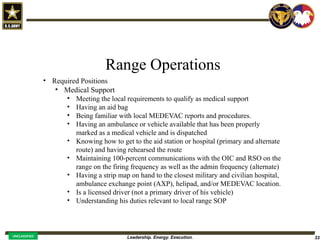 Leadership. Energy. Execution. 33
UNCLASSIFIED
Range Operations
• Required Positions
• Medical Support
• Meeting the local requirements to qualify as medical support
• Having an aid bag
• Being familiar with local MEDEVAC reports and procedures.
• Having an ambulance or vehicle available that has been properly
marked as a medical vehicle and is dispatched
• Knowing how to get to the aid station or hospital (primary and alternate
route) and having rehearsed the route
• Maintaining 100-percent communications with the OIC and RSO on the
range on the firing frequency as well as the admin frequency (alternate)
• Having a strip map on hand to the closest military and civilian hospital,
ambulance exchange point (AXP), helipad, and/or MEDEVAC location.
• Is a licensed driver (not a primary driver of his vehicle)
• Understanding his duties relevant to local range SOP
 