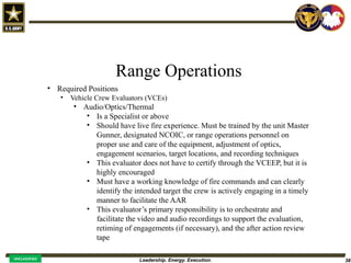 Leadership. Energy. Execution. 38
UNCLASSIFIED
Range Operations
• Required Positions
• Vehicle Crew Evaluators (VCEs)
• Audio/Optics/Thermal
• Is a Specialist or above
• Should have live fire experience. Must be trained by the unit Master
Gunner, designated NCOIC, or range operations personnel on
proper use and care of the equipment, adjustment of optics,
engagement scenarios, target locations, and recording techniques
• This evaluator does not have to certify through the VCEEP, but it is
highly encouraged
• Must have a working knowledge of fire commands and can clearly
identify the intended target the crew is actively engaging in a timely
manner to facilitate the AAR
• This evaluator’s primary responsibility is to orchestrate and
facilitate the video and audio recordings to support the evaluation,
retiming of engagements (if necessary), and the after action review
tape
 