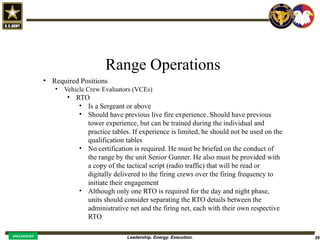 Leadership. Energy. Execution. 39
UNCLASSIFIED
Range Operations
• Required Positions
• Vehicle Crew Evaluators (VCEs)
• RTO
• Is a Sergeant or above
• Should have previous live fire experience. Should have previous
tower experience, but can be trained during the individual and
practice tables. If experience is limited, he should not be used on the
qualification tables
• No certification is required. He must be briefed on the conduct of
the range by the unit Senior Gunner. He also must be provided with
a copy of the tactical script (radio traffic) that will be read or
digitally delivered to the firing crews over the firing frequency to
initiate their engagement
• Although only one RTO is required for the day and night phase,
units should consider separating the RTO details between the
administrative net and the firing net, each with their own respective
RTO
 