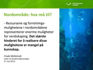 Nordområde: hva må til? - Ressursene og forretnings-mulighetene i nordområdene representerer enorme muligheter  for verdiskaping.  Det største  hinderet for å realisere disse mulighetene er mangel på  kunnskap. Frode Mellomvik  Leder av Nordområdeutvalget (2. mai 2011) 