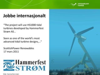 Jobbe internasjonalt “ The project will use HS1000 tidal turbines developed by Hammerfest  Strøm AS… Seen as one of the world’s most  advanced tidal turbine designs,…” ScottishPower Renewables 17 mars 2011 Kilde: Hammerfest strøm 