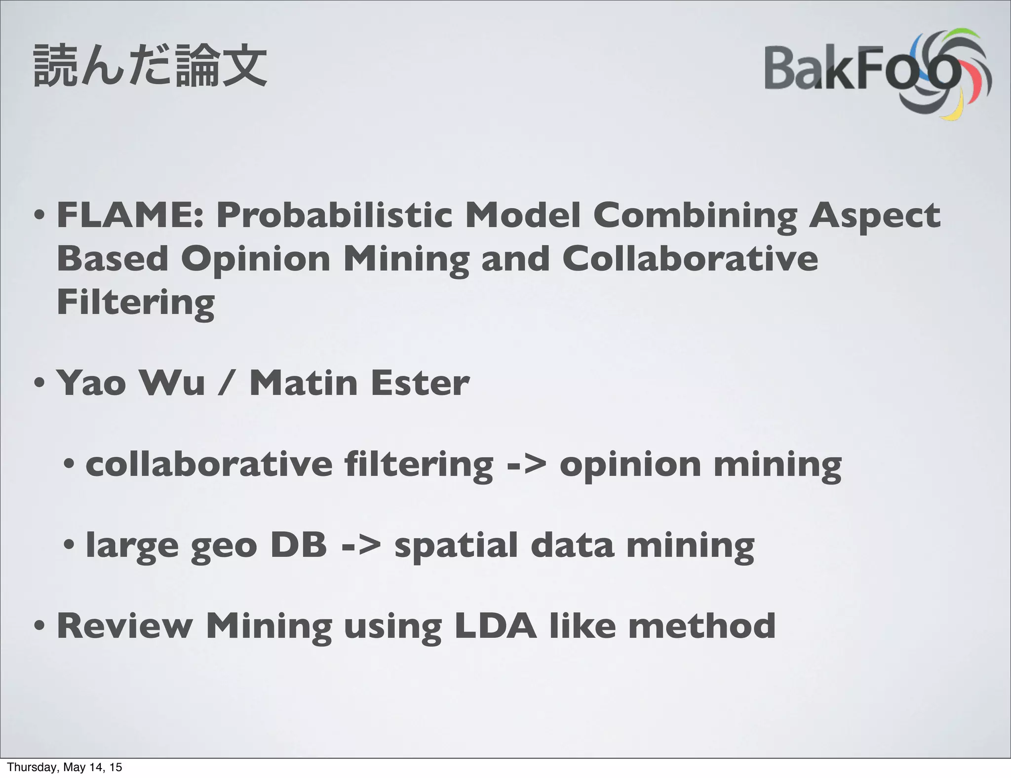 読んだ論文
• FLAME: Probabilistic Model Combining Aspect
Based Opinion Mining and Collaborative
Filtering
• Yao Wu / Matin Ester
• collaborative ﬁltering -> opinion mining
• large geo DB -> spatial data mining
• Review Mining using LDA like method
Thursday, May 14, 15
 