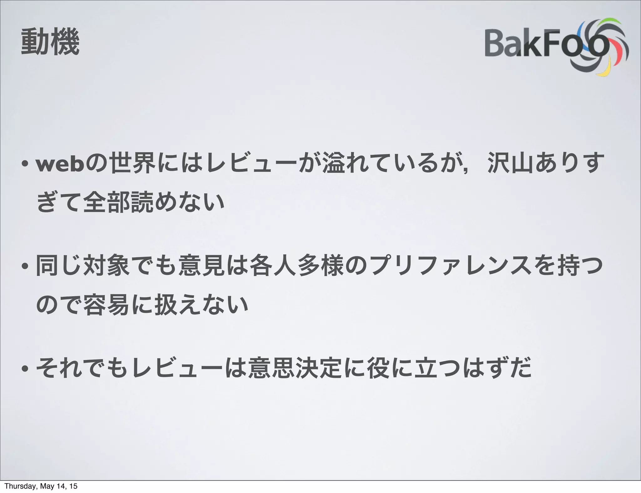 動機
• webの世界にはレビューが れているが，沢山ありす
ぎて全部読めない
• 同じ対象でも意見は各人多様のプリファレンスを持つ
ので容易に扱えない
• それでもレビューは意思決定に役に立つはずだ
Thursday, May 14, 15
 