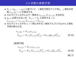 9.4 状態の長期予測
Yn = {y1, · · · , yn} に基づいて，1 期先予想をクリア消し，j 期先の状
態 xn+j(j > 1) を推定する．
カルマンフィルタにより一期先の xn+1|n と xn+1|n を求める．
yn+1 は得られないが，Yn+1 = Yn と仮定する =⇒
xn+1|n+1 = xn+1|n, Vn+1|n+1 = Vn+1|n
カルマンフィルタの n + 1 期に対する 1 期先アルゴリズムから 2 期先
予測が得られる．
xn+2|n = Fn+2xn+1|n
Vn2|n = Fn+2Vn+1|nFT
n+2 + Gn+2Qn+2GT
n+2 (9.15)
[長期予測]
xn+i|n = Fn+ixn+i−1|n
Vni|n = Fn+iVn+i−1|nFT
n+i + Gn+iQn+iGT
n+i (9.16)
10 / 1
 