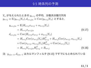 9.5 時系列の予測
Yn が与えられたときの yn+j の平均，分散共分散行列を
yn+j ≡ E(yn+j|Yn), dn+j|n ≡ Cov(yn+j|Yn) とすると，
yn+j|n = E(Hn+jxn+j + wn+j|Yn)
= Hn+jxn+j|n (9.17)
dn+j|n = Cov(Hn+jxn+j + wn+j|Yn)
= Hn+jCov(xn+j|Yn)HT
n+j + Hn+jCov(xn+j, wn+j|Yn)
+ Cov(xn+j, wn+j|Yn)HT
n+j + Cov(wn+j|Yn)
= Hn+jVn+j|nHT
n+j + Rn+j (9.18)
注: yn|n−1, dn|n−1 はカルマンフィルタ (9.13) ですでにもとめられている
11 / 1
 