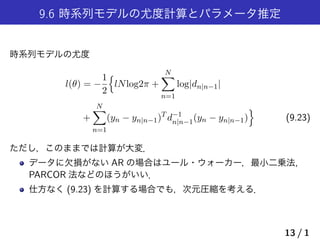 9.6 時系列モデルの尤度計算とパラメータ推定
時系列モデルの尤度
l(θ) = −
1
2
{
lNlog2π +
N∑
n=1
log|dn|n−1|
+
N∑
n=1
(yn − yn|n−1)T
d−1
n|n−1(yn − yn|n−1)
}
(9.23)
ただし，このままでは計算が大変．
データに欠損がない AR の場合はユール・ウォーカー，最小二乗法,
PARCOR 法などのほうがいい．
仕方なく (9.23) を計算する場合でも，次元圧縮を考える．
13 / 1
 