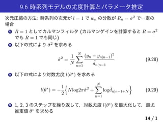 9.6 時系列モデルの尤度計算とパラメータ推定
次元圧縮の方法: 時系列の次元が l = 1 で wn の分散が Rn = σ2 で一定の
場合
1 R = 1 としてカルマンフィルタ (カルマンゲインを計算すると R = σ2
でも R = 1 でも同じ)
2 以下の式により ˆσ2 を求める
ˆσ2
=
1
N
N∑
n=1
(yn − yn|n−1)2
˜dn|n−1
(9.28)
3 以下の式により対数尤度 l(θ∗) を求める
l(θ∗
) = −
1
2
{
Nlog2πˆσ2
+
N∑
n=1
log ˜dn|n−1+N
}
(9.29)
4 1, 2, 3 のステップを繰り返して，対数尤度 l(θ∗) を最大化して，最尤
推定値 θ∗ を求める
14 / 1
 