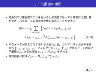 9.7 欠損値の補間
時系列の状態空間モデルを用いると欠測値があっても厳密に尤度計算
ができ，パラメータの最尤推定値を求めることができる．
l(θ) = −
1
2
∑
n∈I(N)
{
llog2π + log|dn|n−1+N |
+ (yn − yn|n−1)T
d−1
n|n−1+N (yn − yn|n−1)
}
(9.31)
パラメータが決まりモデルが与えられたら，カルマンフィルタの予測
分布 {xn|n−1, Vn|n−1}，フィルタ分布 {xn|n, Vn|n} が求まり，その後で
平滑値 xn|N から欠測値 yn|N = Hnxn|n を求める．
推定誤差分散は dn|N = HnVn|N HT
n + Rn
15 / 1
 
