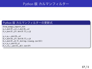 Python 版 カルマンフィルター
Python 版 カルマンフィルターの更新式
from␣numpy␣import␣dot
x␣=␣dot(F,␣x)␣+␣dot(B,␣u)
P␣=␣dot(F,␣P).dot(F.T)␣+␣Q
y␣=␣z␣-␣dot(H,␣x)
S␣=␣dot(H,␣P).dot(H.T)␣+␣R
K␣=␣dot(P,␣H.T).dot(np.linalg.inv(S))
x␣=␣x␣+␣dot(K,y)
P␣=␣(I␣-␣dot(K,␣H)).dot(P)
17 / 1
 
