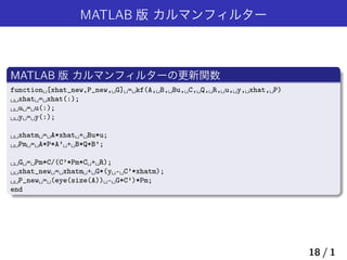 MATLAB 版 カルマンフィルター
MATLAB 版 カルマンフィルターの更新関数
function␣[xhat_new,P_new,␣G]␣=␣kf(A,␣B,␣Bu,␣C,␣Q,␣R,␣u,␣y,␣xhat,␣P)
␣␣xhat␣=␣xhat(:);
␣␣u␣=␣u(:);
␣␣y␣=␣y(:);
␣␣xhatm␣=␣A*xhat␣+␣Bu*u;
␣␣Pm␣=␣A*P*A’␣+␣B*Q*B’;
␣␣G␣=␣Pm*C/(C’*Pm*C␣+␣R);
␣␣xhat_new␣=␣xhatm␣+␣G*(y␣-␣C’*xhatm);
␣␣P_new␣=␣(eye(size(A))␣-␣G*C’)*Pm;
end
18 / 1
 