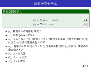 状態空間モデル
状態空間モデル
xn = Fnxn−1 + Gnvn (9.1)
yn = Hnxn + wn (9.2)
yn: 観測される時系列 次元 l
xn: 状態 (state) 次元 k
vn: システムノイズ（状態ノイズ) 平均ベクトル 0, 分散共分散行列 Qn
に従う m 次元の正規白色ノイズ
wn: 観測ノイズ 平均ベクトル 0, 分散共分散行列 Rn に従う l 次元の正
規白色ノイズ
Fn: k × k 次元
Gn: k × m 次元
Hn: l × k 次元
3 / 1
 