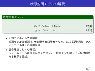 状態空間モデルの解釈
状態空間モデル
xn = Fnxn−1 + Gnvn (9.1)
yn = Hnxn + wn (9.2)
回帰モデルとしての解釈:
観測モデルは観測 yn を表現する回帰モデルで，xn が回帰係数，シス
テムモデルはその時間発展
信号理論としての解釈:
システムモデルは信号発生メカニズム，観測モデルはノイズが付加さ
れる様子を記述．
4 / 1
 
