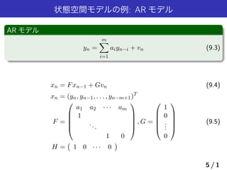 状態空間モデルの例: AR モデル
AR モデル
yn =
m∑
i=1
aiyn−i + vn (9.3)
xn = Fxn−1 + Gvn (9.4)
xn = (yn, yn−1, . . . , yn−m+1)T
F =





a1 a2 · · · am
1
...
1 0





, G =





1
0
...
0





(9.5)
H =
(
1 0 · · · 0
)
5 / 1
 