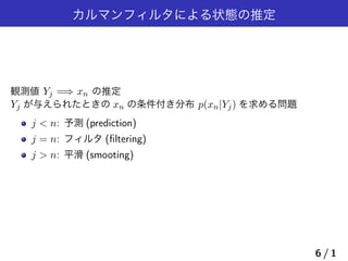 カルマンフィルタによる状態の推定
観測値 Yj =⇒ xn の推定
Yj が与えられたときの xn の条件付き分布 p(xn|Yj) を求める問題
j < n: 予測 (prediction)
j = n: フィルタ (ﬁltering)
j > n: 平滑 (smooting)
6 / 1
 