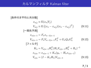 カルマンフィルタ Kalman ﬁlter
[条件付き平均と共分散]
xn|j ≡ E(xn|Yj)
Vn|j ≡ E
(
(xn − xn|j)(xn − xn|j)T
)
(9.11)
[一期先予測]
xn|n−1 = Fnxn−1|n−1
Vn|n−1 = FnVn−1|n−1FT
n + GnQnGT
n (9.12)
[フィルタ]
Kn = Vn|n−1HT
n (HnVn|n−1HT
n + Rn)−1
xn|n = xn|n−1 + Kn(yn − Hnxn|n−1)
Vn|n = (I − KnHn)Vn|n−1 (9.13)
7 / 1
 