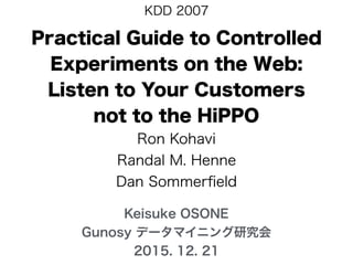 Practical Guide to Controlled
Experiments on the Web:
Listen to Your Customers
not to the HiPPO
Ron Kohavi
Randal M. Henne
Dan Sommerﬁeld
KDD 2007
Keisuke OSONE
Gunosy データマイニング研究会
2015. 12. 21
 