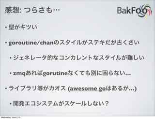 感想: つらさも…
• 型がキツい
• goroutine/chanのスタイルがステキだが古くさい
• ジェネレータ的なコンカレントなスタイルが難しい
• zmqあればgorutineなくても別に困らない…
• ライブラリ等がカオス (awesome goはあるが…)
• 開発エコシステムがスケールしない？
Wednesday, June 3, 15
 
