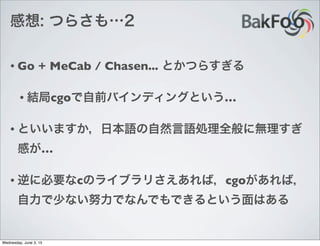 感想: つらさも…2
• Go + MeCab / Chasen... とかつらすぎる
• 結局cgoで自前バインディングという…
• といいますか，日本語の自然言語処理全般に無理すぎ
感が…
• 逆に必要なcのライブラリさえあれば，cgoがあれば，
自力で少ない努力でなんでもできるという面はある
Wednesday, June 3, 15
 
