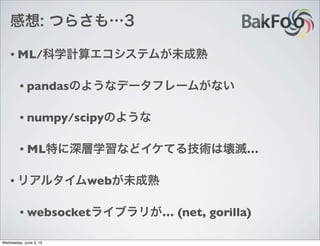 感想: つらさも…3
• ML/科学計算エコシステムが未成熟
• pandasのようなデータフレームがない
• numpy/scipyのような
• ML特に深層学習などイケてる技術は壊滅…
• リアルタイムwebが未成熟
• websocketライブラリが… (net, gorilla)
Wednesday, June 3, 15
 