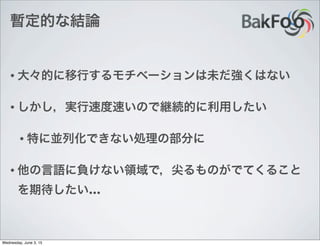 暫定的な結論
• 大々的に移行するモチベーションは未だ強くはない
• しかし，実行速度速いので継続的に利用したい
• 特に並列化できない処理の部分に
• 他の言語に負けない領域で，尖るものがでてくること
を期待したい…
Wednesday, June 3, 15
 