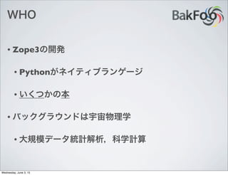 WHO
• Zope3の開発
• Pythonがネイティブランゲージ
• いくつかの本
• バックグラウンドは宇宙物理学
• 大規模データ統計解析，科学計算
Wednesday, June 3, 15
 