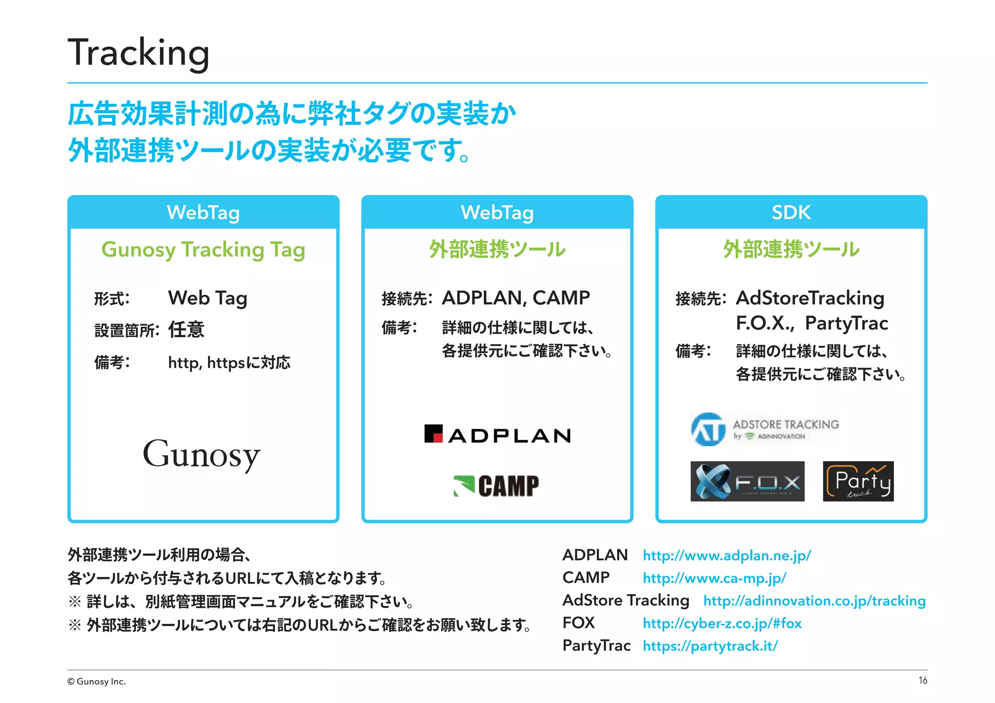 Tracking
広告効果計測の為に弊社タグの実装か
外部連携ツールの実装が必要です。
WebTag

WebTag

SDK

Gunosy Tracking Tag

外部連携ツール

外部連携ツール

形式
：

Web Tag

設置箇所 任意
：
備考
：

接続先 ADPLAN,
：
備考
：

http, https に対応

CAMP

詳細の仕様に関し
ては、

各提供元にご確認下さい。

外部連携ツール利用の場合、

各ツールから付与されるURL にて入稿となります。

※ 詳しは、別紙管理画面マニュアルをご確認下さい。

※ 外部連携ツールについては右記の URL からご確認をお願い致します。

© Gunosy Inc.

接続先 AdStoreTracking
：

F.O.X., PartyTrac
備考
：

詳細の仕様に関し
ては、

各提供元にご確認下さい。

ADPLAN http://www.adplan.ne.jp/
http://www.ca-mp.jp/
CAMP
AdStore Tracking http://adinnovation.co.jp/tracking
http://cyber-z.co.jp/#fox
FOX
PartyTrac https://partytrack.it/
16

 