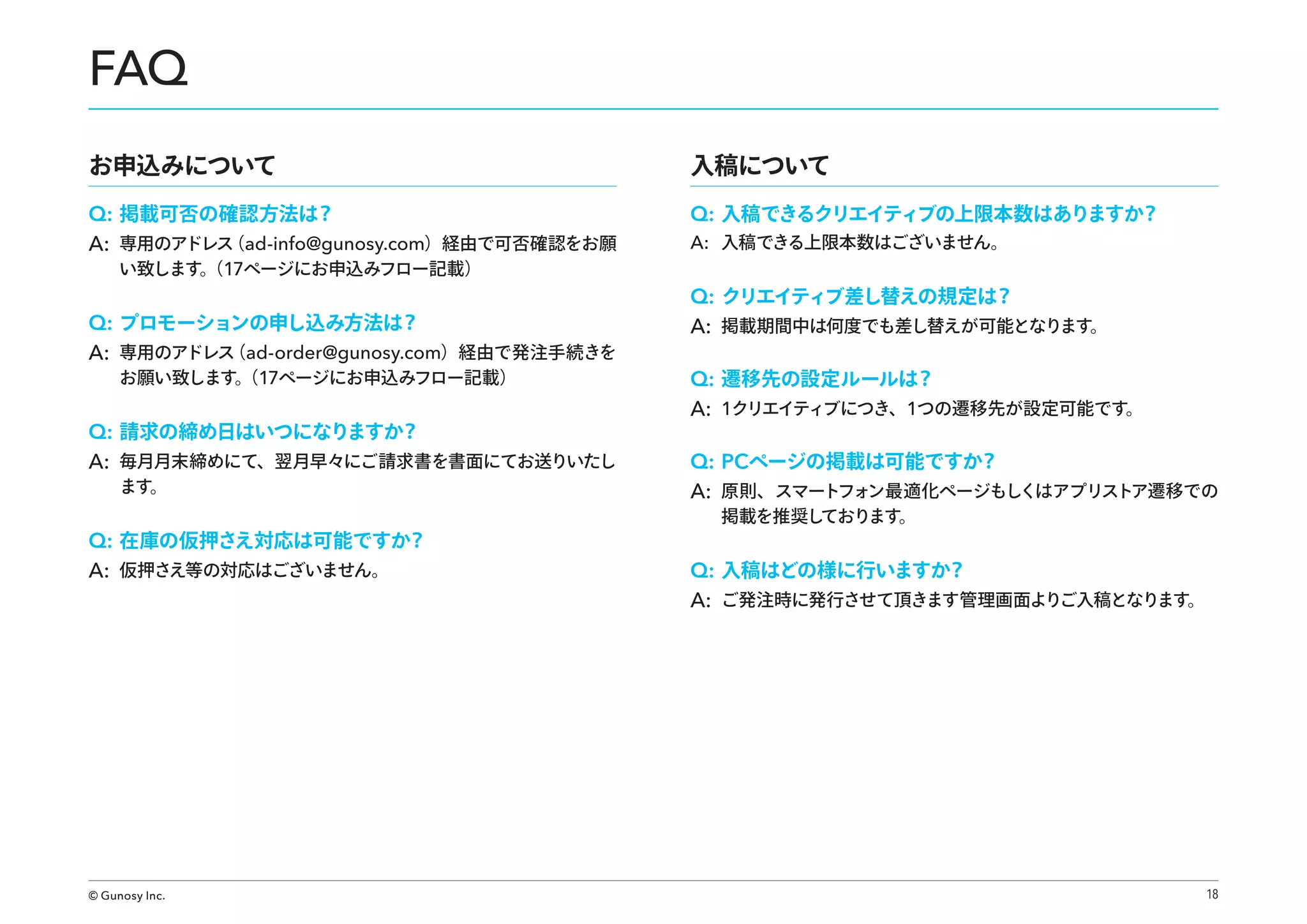 FAQ
お申込みについて
Q: 掲載可否の確認方法は？
（
A: 専用のアドレス ad-info@gunosy.com）経由で可否確認をお願
い致します。 17ページにお申込みフロー記載）
（

Q: プロモーションの申し込み方法は？
（
A: 専用のアドレス ad-order@gunosy.com）経由で発注手続きを
お願い致します。 17ページにお申込みフロー記載）
（

Q: 請求の締め日はいつになりますか？
A: 毎月月末締めにて、翌月早々にご請求書を書面にてお送りいたし
ます。

Q: 在庫の仮押さえ対応は可能ですか？
A: 仮押さえ等の対応はございません。

© Gunosy Inc.

入稿について
Q: 入稿できるクリエイティブの上限本数はありますか？
A: 入稿できる上限本数はございません。

Q: クリエイティブ差し替えの規定は？
A: 掲載期間中は何度でも差し替えが可能となります。
Q: 遷移先の設定ルールは？
A: 1クリエイティブにつき、1つの遷移先が設定可能です。
Q: PCページの掲載は可能ですか？
A: 原則、スマートフォン最適化ページもしくはアプリストア遷移での
掲載を推奨し
ております。

Q: 入稿はどの様に行いますか？
A: ご発注時に発行させて頂きます管理画面よりご入稿となります。

18

 