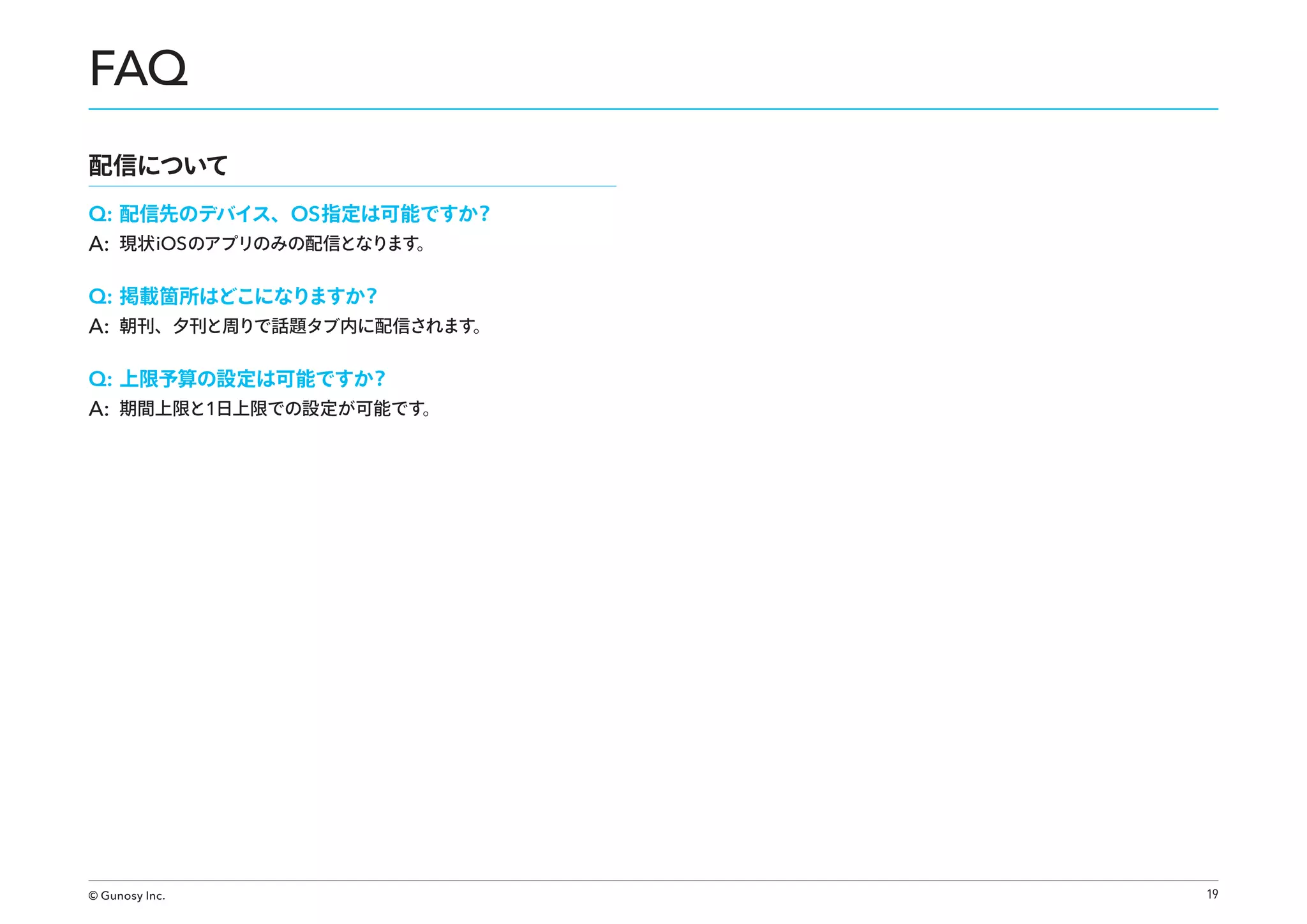 FAQ
配信について
Q: 配信先のデバイス、OS 指定は可能ですか？
A: 現状 iOS のアプリのみの配信となります。
Q: 掲載箇所はどこになりますか？
A: 朝刊、夕刊と周りで話題タブ内に配信されます。
Q: 上限予算の設定は可能ですか？
A: 期間上限と1日上限での設定が可能です。

© Gunosy Inc.

19

 