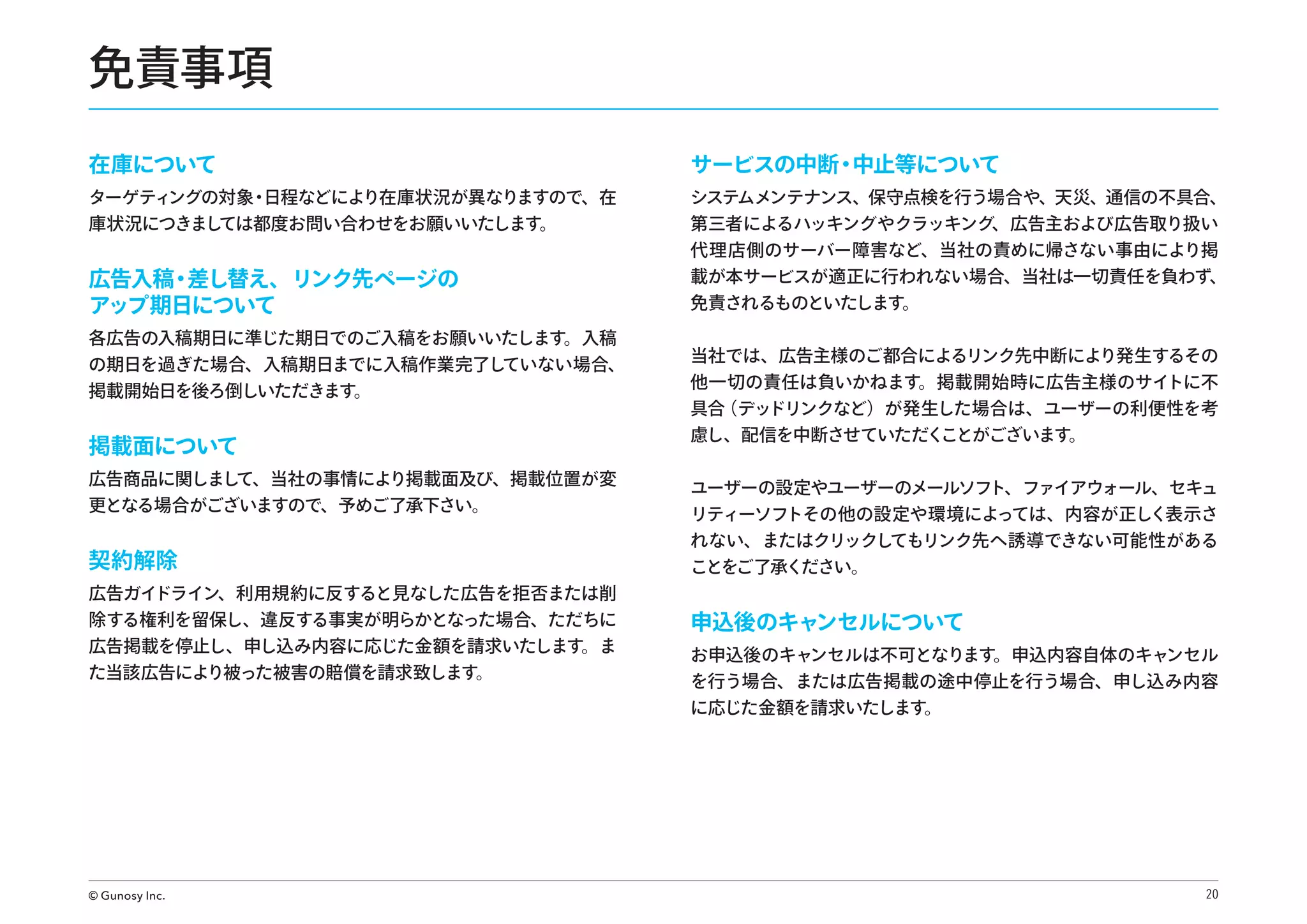 免責事項
在庫について

サービスの中断・
中止等について

広告入稿 差し替え、リンク先ページの
・
アップ期日について

システムメンテナンス、保守点検を行う場合や、天災、通信の不具合、
第三者によるハッキングやクラッキング、広告主および広告取り扱い
代理店側のサーバー障害など、当社の責めに帰さない事由により掲
載が本サービスが適正に行われない場合、当社は一切責任を負わず、
免責されるものといたします。

ターゲティ
ングの対象 日程などにより在庫状況が異なりますので、在
・
庫状況につきまし
ては都度お問い合わせをお願いいたします。
 

各広告の入稿期日に準じた期日でのご入稿をお願いいたします。入稿
の期日を過ぎた場合、入稿期日までに入稿作業完了し
ていない場合、
掲載開始日を後ろ倒しいただきます。

掲載面について

当社では、広告主様のご都合によるリンク先中断により発生するその
他一切の責任は負いかねます。掲載開始時に広告主様のサイトに不
具合
（デッドリンクなど）が発生した場合は、ユーザーの利便性を考
慮し、配信を中断させていただく
ことがございます。

広告商品に関しまし
て、当社の事情により掲載面及び、掲載位置が変
更となる場合がございますので、予めご了承下さい。

ユーザーの設定やユーザーのメールソフト、ファイアウォール、セキュ
リティーソフトその他の設定や環境によっては、内容が正しく表示さ

契約解除

れない、またはクリックしてもリンク先へ誘導できない可能性がある
ことをご了承ください。

除する権利を留保し、違反する事実が明らかとなった場合、ただちに
広告掲載を停止し、申し込み内容に応じた金額を請求いたします。ま
た当該広告により被った被害の賠償を請求致します。

申込後のキャンセルについて

広告ガイドライン、利用規約に反すると見なした広告を拒否または削

© Gunosy Inc.

お申込後のキャンセルは不可となります。申込内容自体のキャンセル
を行う場合、または広告掲載の途中停止を行う場合、申し込み内容
に応じた金額を請求いたします。

20

 
