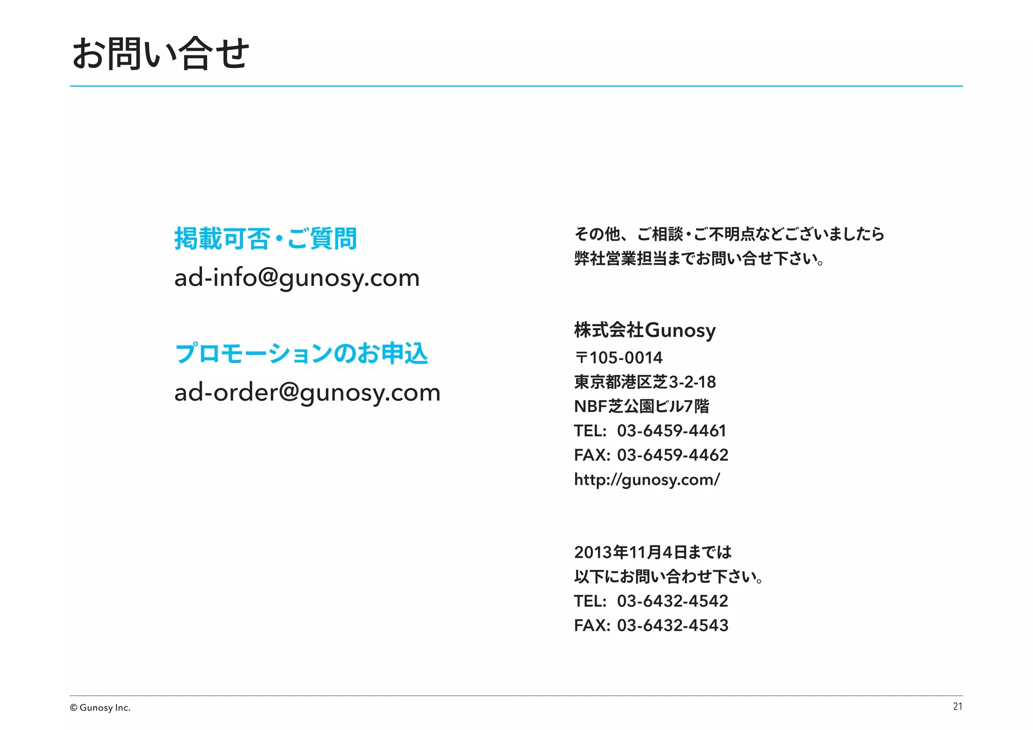 お問い合せ

掲載可否・
ご質問

ad-info@gunosy.com
プロモーションのお申込

ad-order@gunosy.com

その他、ご相談・
ご不明点などございましたら
弊社営業担当までお問い合せ下さい。

株式会社 Gunosy
〒105-0014

東京都港区芝 3-2-18

NBF 芝公園ビル7階
TEL: 03-6459-4461
FAX: 03-6459-4462
http://gunosy.com/

2013 年11月4日までは

以下にお問い合わせ下さい。

TEL: 03-6432-4542
FAX: 03-6432-4543

© Gunosy Inc.

21

 