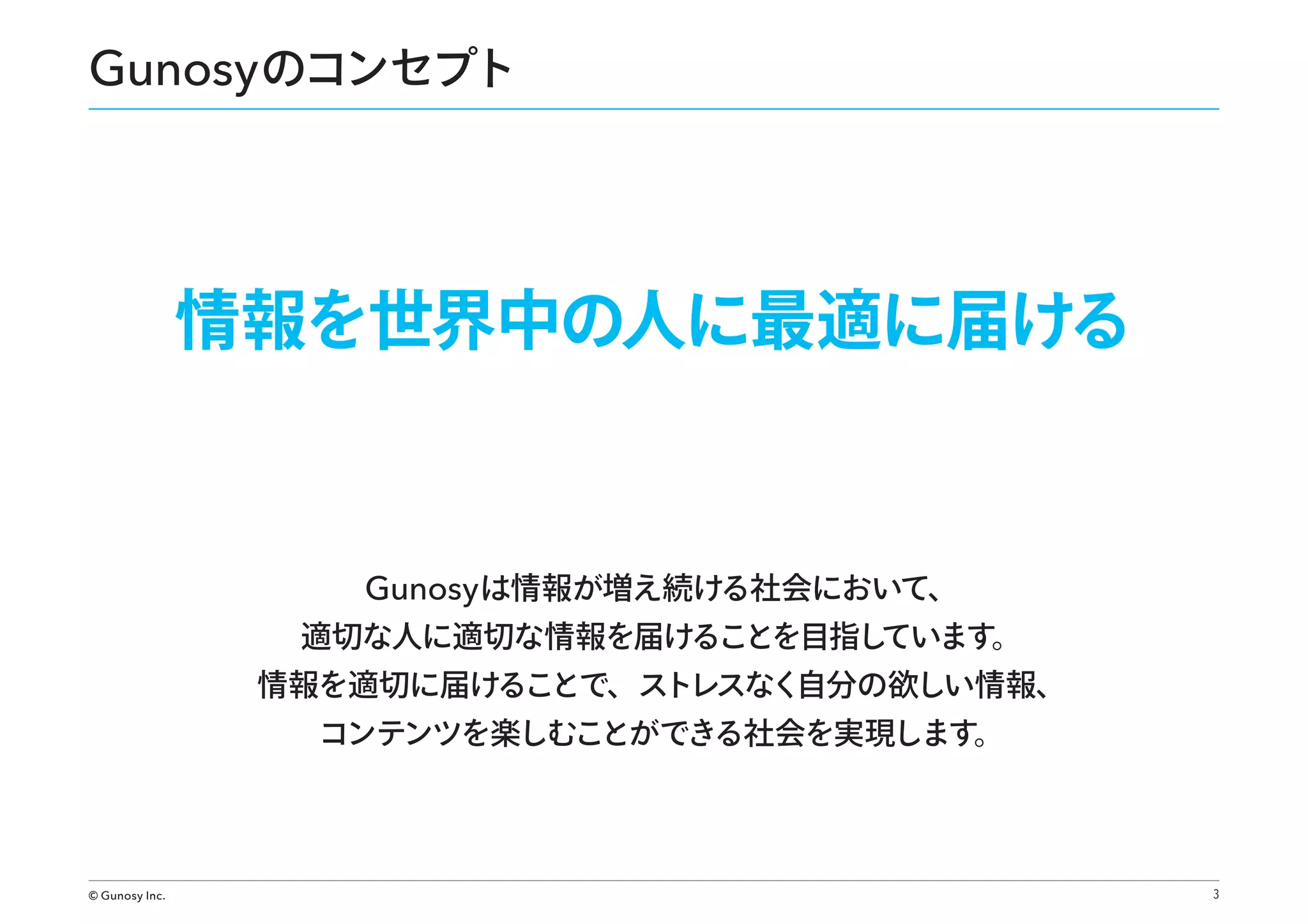 Gunosy のコンセプト

情報を世界中の人に最適に届ける

Gunosy は情報が増え続ける社会において、

適切な人に適切な情報を届けることを目指し
ています。

情報を適切に届けることで、ストレスなく自分の欲しい情報、
コンテンツを楽しむことができる社会を実現します。

© Gunosy Inc.

3

 